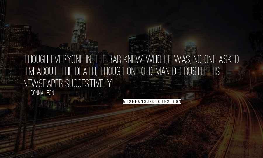 Donna Leon quotes: Though everyone in the bar knew who he was, no one asked him about the death, though one old man did rustle his newspaper suggestively. Donna Leon quotes: Though everyone in the bar knew who he was, no one asked him about the death, though one old man did rustle his newspaper suggestively.