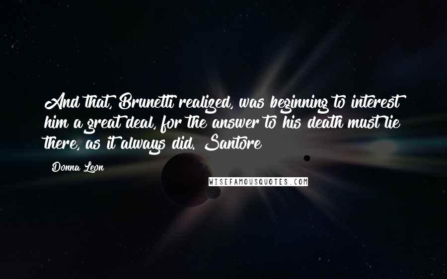 Donna Leon quotes: And that, Brunetti realized, was beginning to interest him a great deal, for the answer to his death must lie there, as it always did. Santore Donna Leon quotes: And that, Brunetti realized, was beginning to interest him a great deal, for the answer to his death must lie there, as it always did. Santore