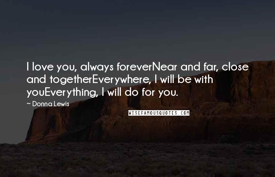 Donna Lewis quotes: I love you, always foreverNear and far, close and togetherEverywhere, I will be with youEverything, I will do for you. Donna Lewis quotes: I love you, always foreverNear and far, close and togetherEverywhere, I will be with youEverything, I will do for you.