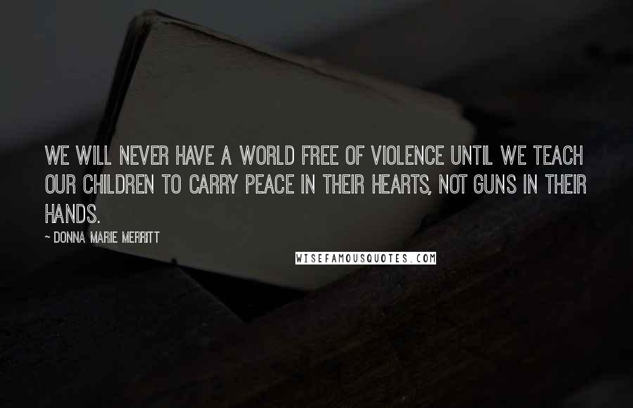 Donna Marie Merritt quotes: We will never have a world free of violence until we teach our children to carry peace in their hearts, not guns in their hands. Donna Marie Merritt quotes: We will never have a world free of violence until we teach our children to carry peace in their hearts, not guns in their hands.