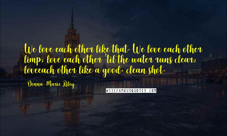 Donna-Marie Riley quotes: We love each other like that. We love each other limp; love each other 'til the water runs clear; loveeach other like a good, clean shot.