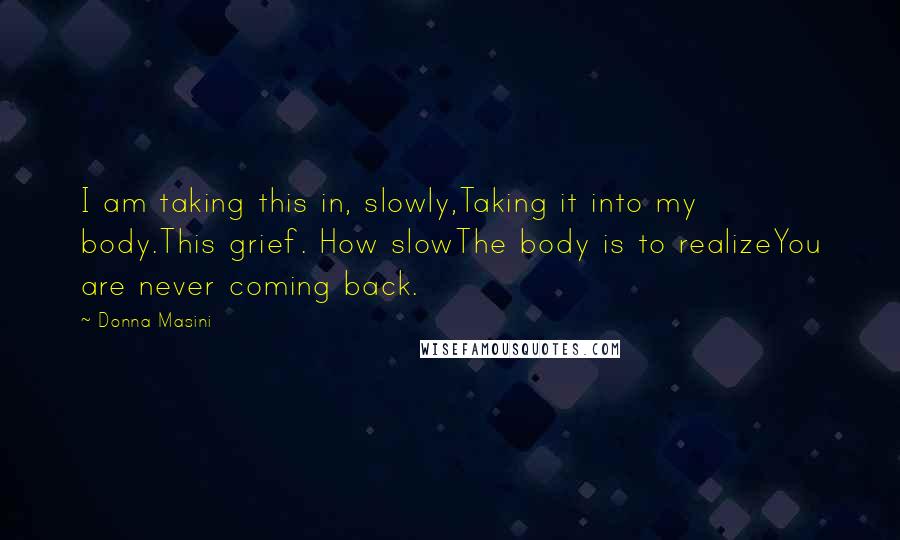 Donna Masini quotes: I am taking this in, slowly,Taking it into my body.This grief. How slowThe body is to realizeYou are never coming back.