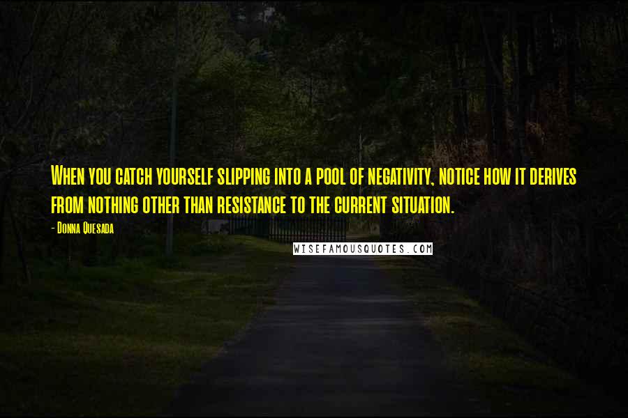 Donna Quesada quotes: When you catch yourself slipping into a pool of negativity, notice how it derives from nothing other than resistance to the current situation.