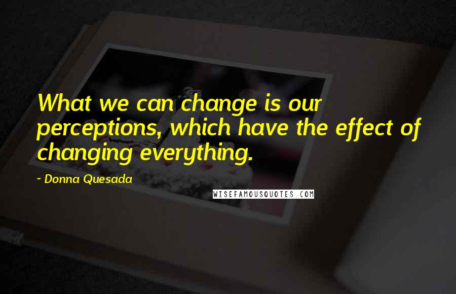 Donna Quesada quotes: What we can change is our perceptions, which have the effect of changing everything.