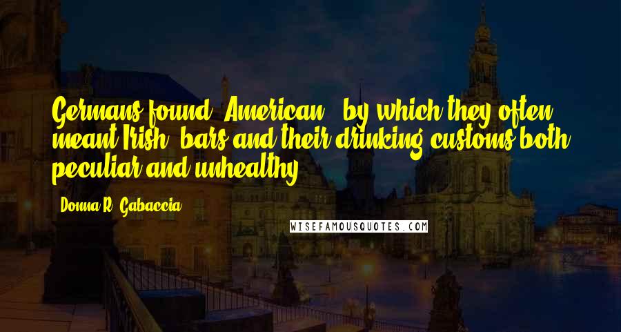 Donna R. Gabaccia quotes: Germans found "American" (by which they often meant Irish) bars and their drinking customs both peculiar and unhealthy.