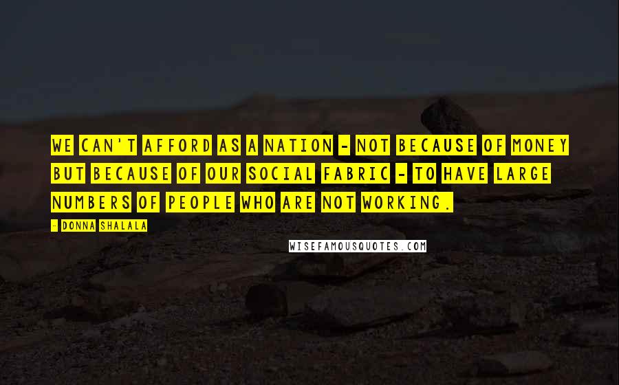 Donna Shalala quotes: We can't afford as a nation - not because of money but because of our social fabric - to have large numbers of people who are not working. Donna Shalala quotes: We can't afford as a nation - not because of money but because of our social fabric - to have large numbers of people who are not working.