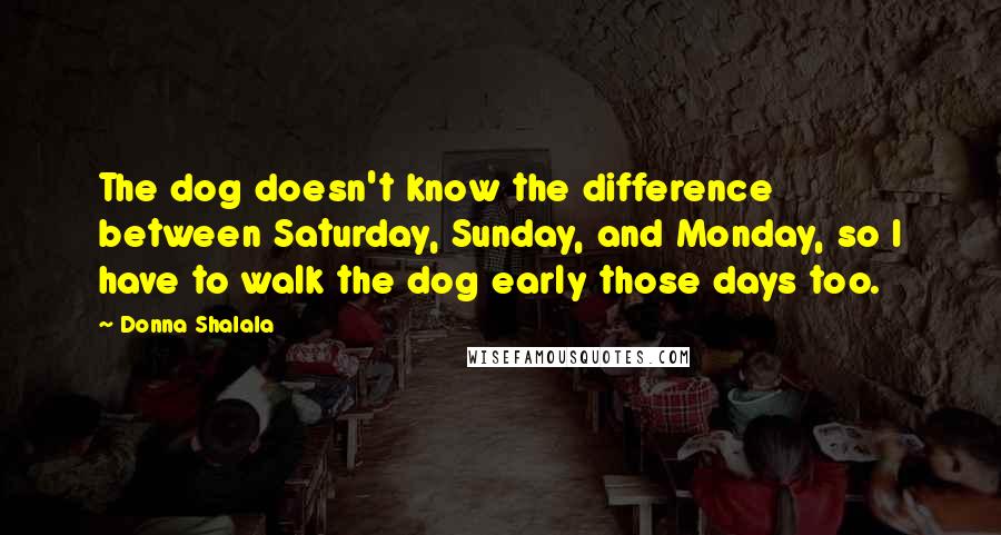 Donna Shalala quotes: The dog doesn't know the difference between Saturday, Sunday, and Monday, so I have to walk the dog early those days too. Donna Shalala quotes: The dog doesn't know the difference between Saturday, Sunday, and Monday, so I have to walk the dog early those days too.