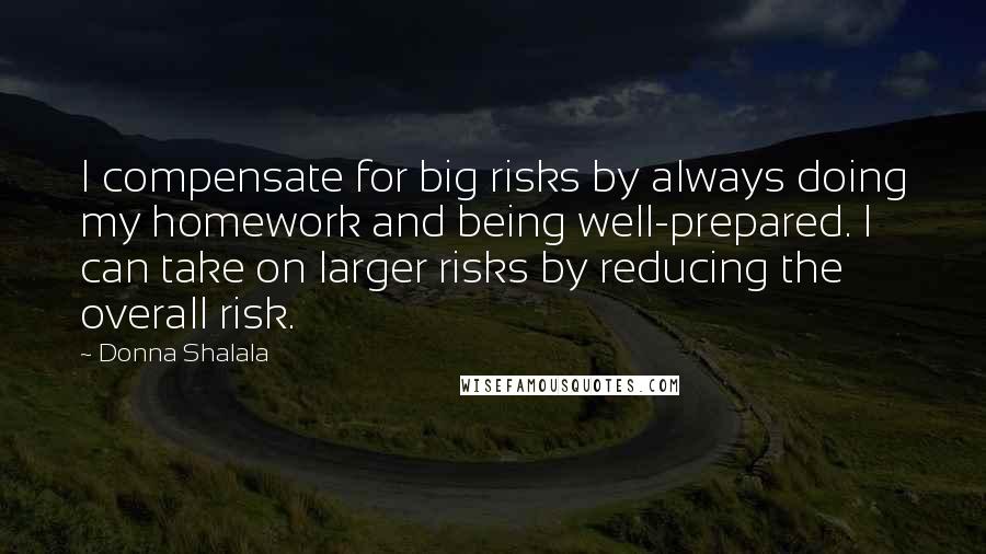 Donna Shalala quotes: I compensate for big risks by always doing my homework and being well-prepared. I can take on larger risks by reducing the overall risk. Donna Shalala quotes: I compensate for big risks by always doing my homework and being well-prepared. I can take on larger risks by reducing the overall risk.