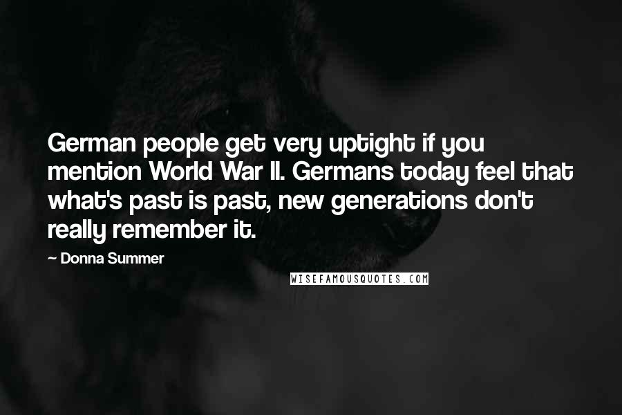 Donna Summer quotes: German people get very uptight if you mention World War II. Germans today feel that what's past is past, new generations don't really remember it. Donna Summer quotes: German people get very uptight if you mention World War II. Germans today feel that what's past is past, new generations don't really remember it.