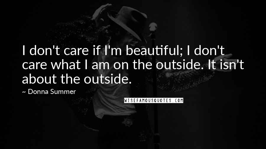 Donna Summer quotes: I don't care if I'm beautiful; I don't care what I am on the outside. It isn't about the outside.