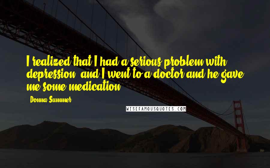 Donna Summer quotes: I realized that I had a serious problem with depression, and I went to a doctor and he gave me some medication.