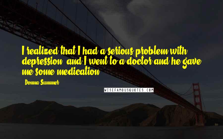 Donna Summer quotes: I realized that I had a serious problem with depression, and I went to a doctor and he gave me some medication. Donna Summer quotes: I realized that I had a serious problem with depression, and I went to a doctor and he gave me some medication.