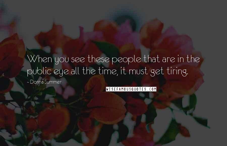 Donna Summer quotes: When you see these people that are in the public eye all the time, it must get tiring.