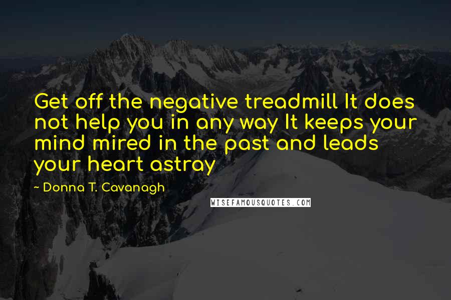 Donna T. Cavanagh quotes: Get off the negative treadmill It does not help you in any way It keeps your mind mired in the past and leads your heart astray