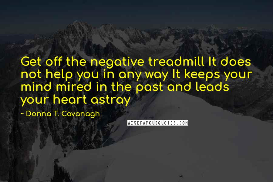 Donna T. Cavanagh quotes: Get off the negative treadmill It does not help you in any way It keeps your mind mired in the past and leads your heart astray Donna T. Cavanagh quotes: Get off the negative treadmill It does not help you in any way It keeps your mind mired in the past and leads your heart astray