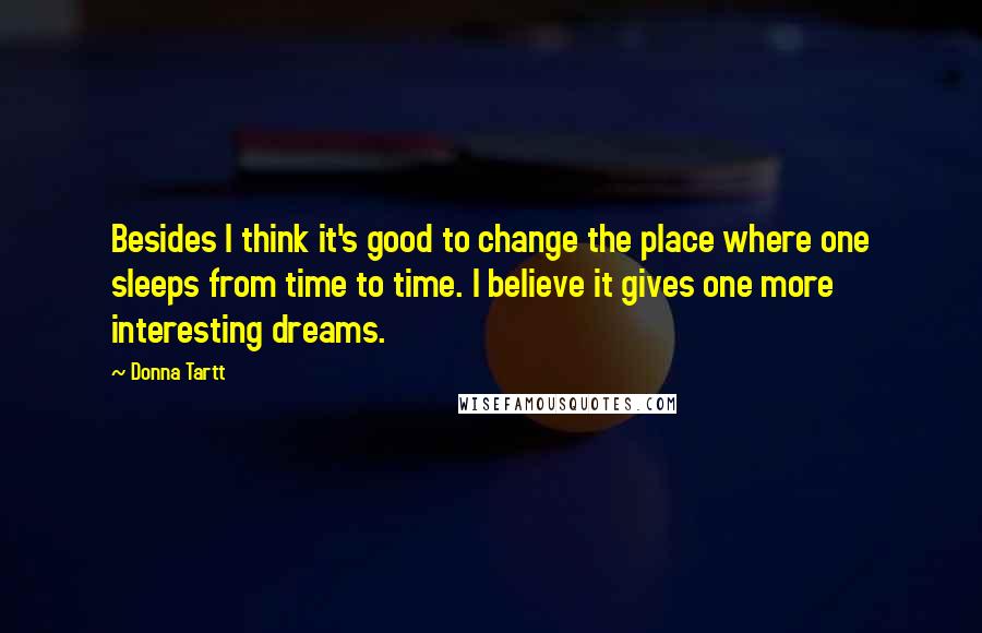 Donna Tartt quotes: Besides I think it's good to change the place where one sleeps from time to time. I believe it gives one more interesting dreams. Donna Tartt quotes: Besides I think it's good to change the place where one sleeps from time to time. I believe it gives one more interesting dreams.