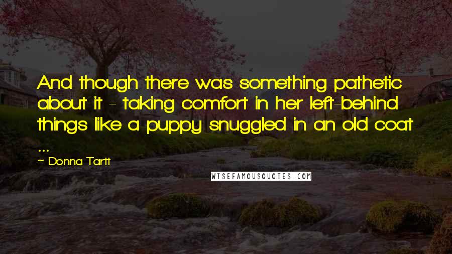 Donna Tartt quotes: And though there was something pathetic about it - taking comfort in her left-behind things like a puppy snuggled in an old coat ... Donna Tartt quotes: And though there was something pathetic about it - taking comfort in her left-behind things like a puppy snuggled in an old coat ...