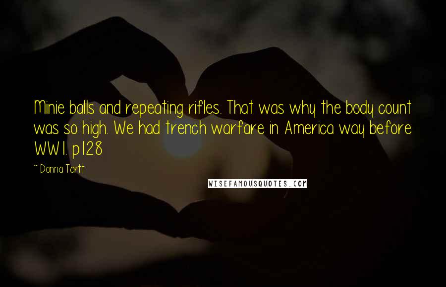 Donna Tartt quotes: Minie balls and repeating rifles. That was why the body count was so high. We had trench warfare in America way before WW1. p128 Donna Tartt quotes: Minie balls and repeating rifles. That was why the body count was so high. We had trench warfare in America way before WW1. p128