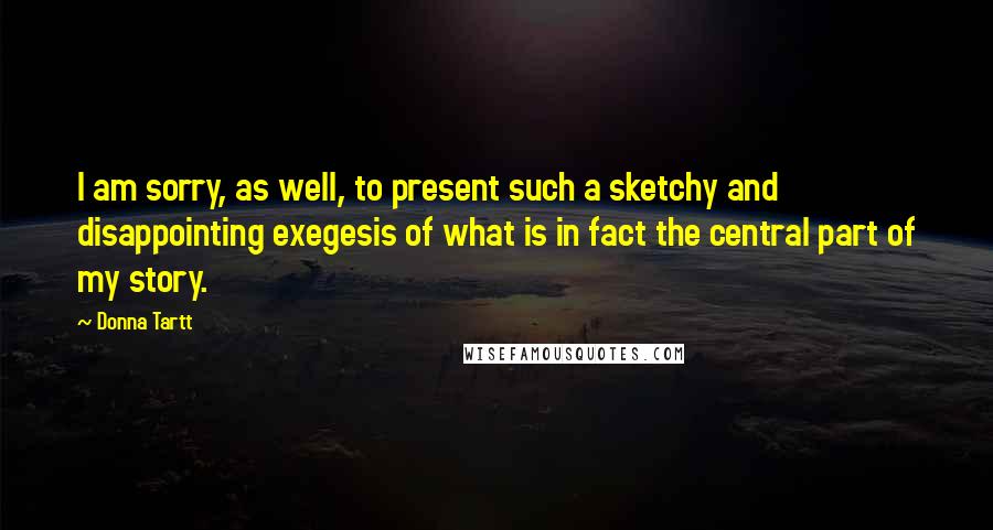 Donna Tartt quotes: I am sorry, as well, to present such a sketchy and disappointing exegesis of what is in fact the central part of my story. Donna Tartt quotes: I am sorry, as well, to present such a sketchy and disappointing exegesis of what is in fact the central part of my story.