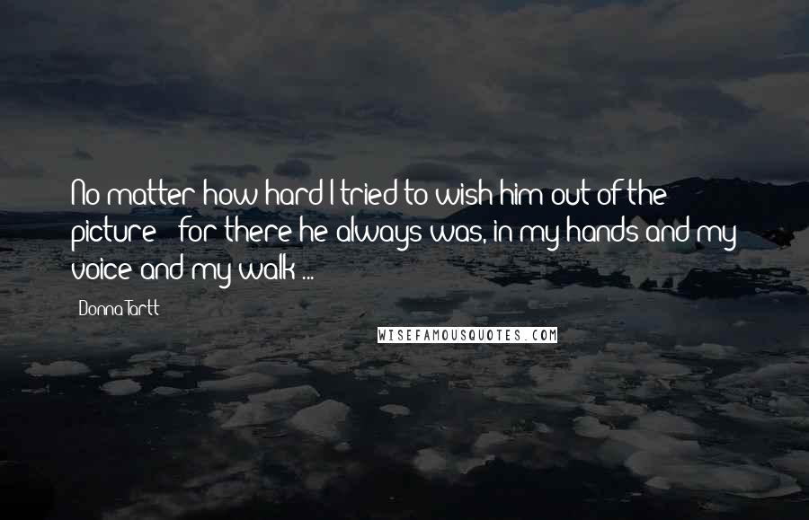 Donna Tartt quotes: No matter how hard I tried to wish him out of the picture - for there he always was, in my hands and my voice and my walk ...