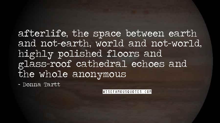 Donna Tartt quotes: afterlife, the space between earth and not-earth, world and not-world, highly polished floors and glass-roof cathedral echoes and the whole anonymous Donna Tartt quotes: afterlife, the space between earth and not-earth, world and not-world, highly polished floors and glass-roof cathedral echoes and the whole anonymous