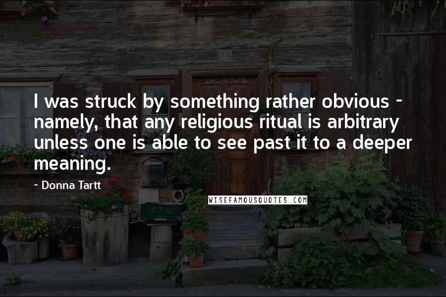 Donna Tartt quotes: I was struck by something rather obvious - namely, that any religious ritual is arbitrary unless one is able to see past it to a deeper meaning. Donna Tartt quotes: I was struck by something rather obvious - namely, that any religious ritual is arbitrary unless one is able to see past it to a deeper meaning.