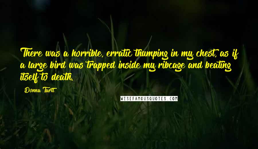 Donna Tartt quotes: There was a horrible, erratic thumping in my chest, as if a large bird was trapped inside my ribcage and beating itself to death.