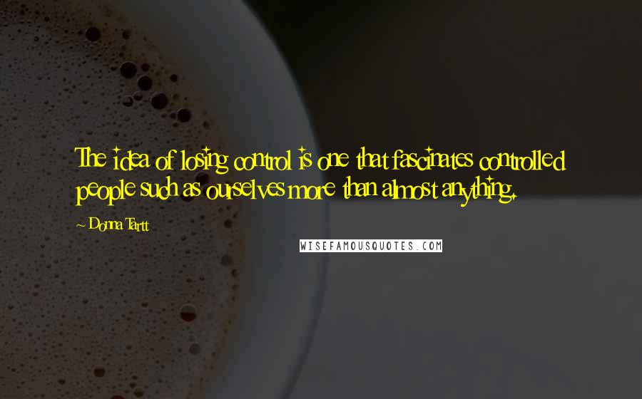 Donna Tartt quotes: The idea of losing control is one that fascinates controlled people such as ourselves more than almost anything.