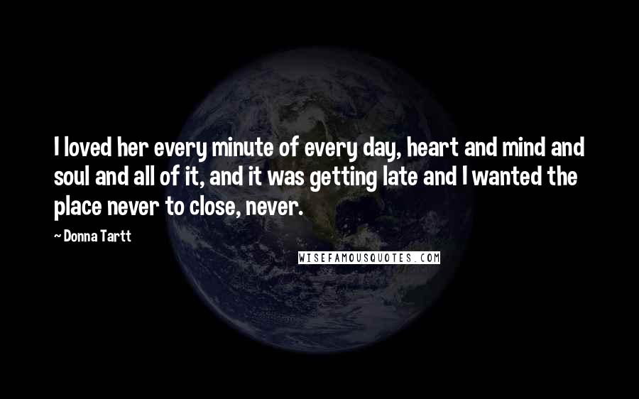 Donna Tartt quotes: I loved her every minute of every day, heart and mind and soul and all of it, and it was getting late and I wanted the place never to close,