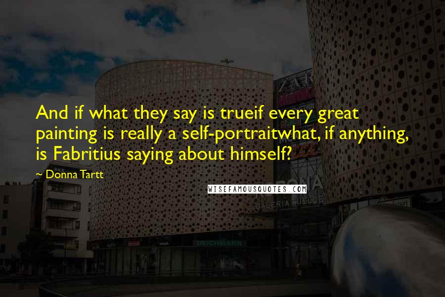 Donna Tartt quotes: And if what they say is trueif every great painting is really a self-portraitwhat, if anything, is Fabritius saying about himself? Donna Tartt quotes: And if what they say is trueif every great painting is really a self-portraitwhat, if anything, is Fabritius saying about himself?