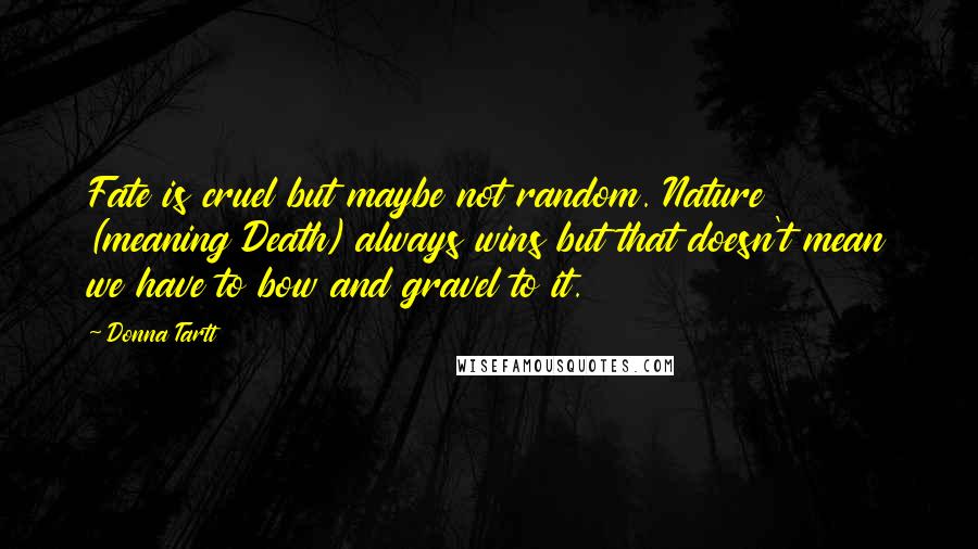 Donna Tartt quotes: Fate is cruel but maybe not random. Nature (meaning Death) always wins but that doesn't mean we have to bow and gravel to it. Donna Tartt quotes: Fate is cruel but maybe not random. Nature (meaning Death) always wins but that doesn't mean we have to bow and gravel to it.