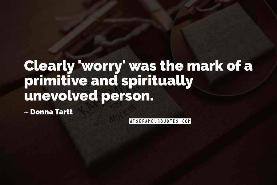 Donna Tartt quotes: Clearly 'worry' was the mark of a primitive and spiritually unevolved person.