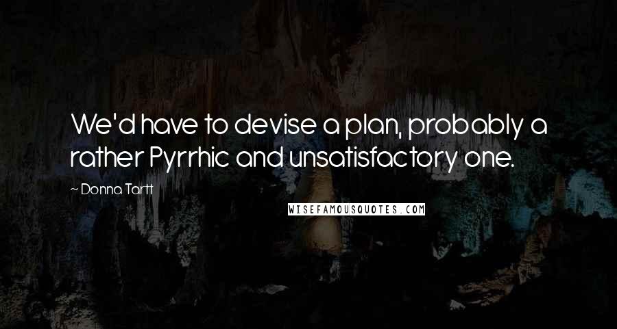 Donna Tartt quotes: We'd have to devise a plan, probably a rather Pyrrhic and unsatisfactory one.