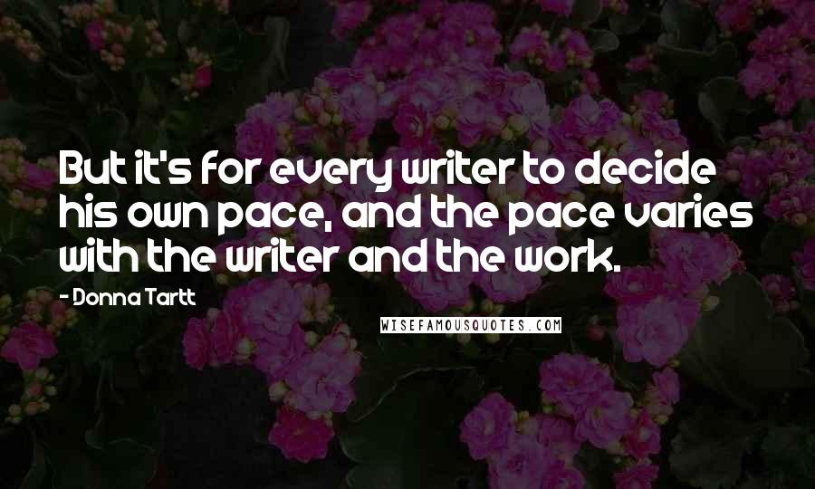 Donna Tartt quotes: But it's for every writer to decide his own pace, and the pace varies with the writer and the work.