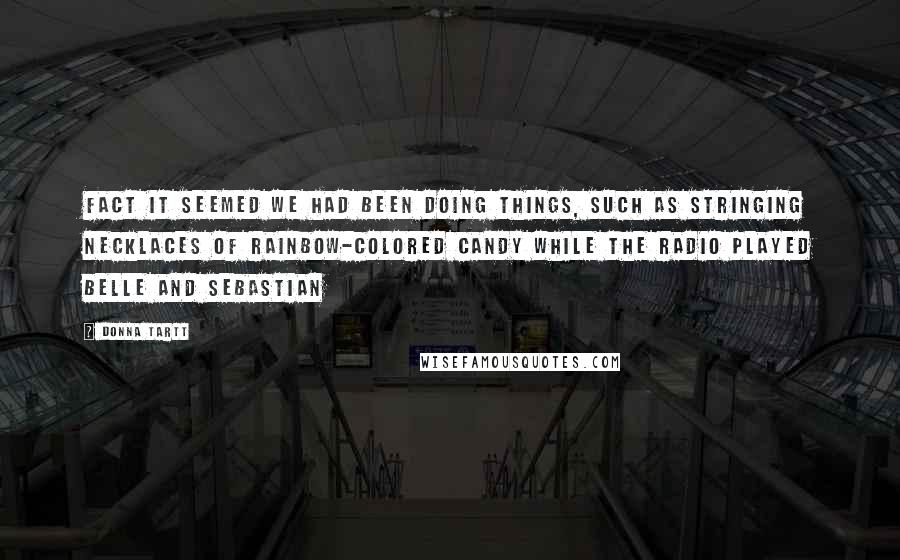 Donna Tartt quotes: Fact it seemed we had been doing things, such as stringing necklaces of rainbow-colored candy while the radio played Belle and Sebastian