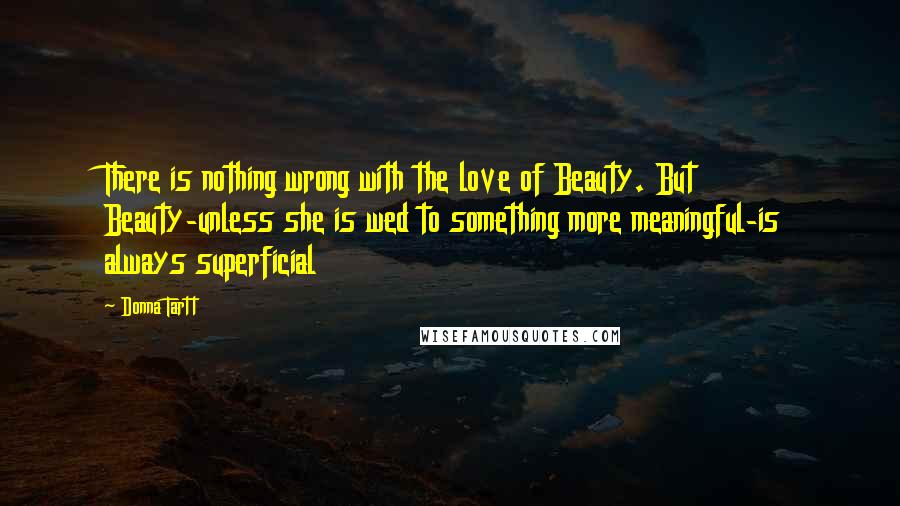 Donna Tartt quotes: There is nothing wrong with the love of Beauty. But Beauty-unless she is wed to something more meaningful-is always superficial Donna Tartt quotes: There is nothing wrong with the love of Beauty. But Beauty-unless she is wed to something more meaningful-is always superficial