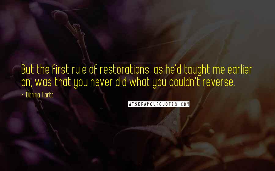 Donna Tartt quotes: But the first rule of restorations, as he'd taught me earlier on, was that you never did what you couldn't reverse.