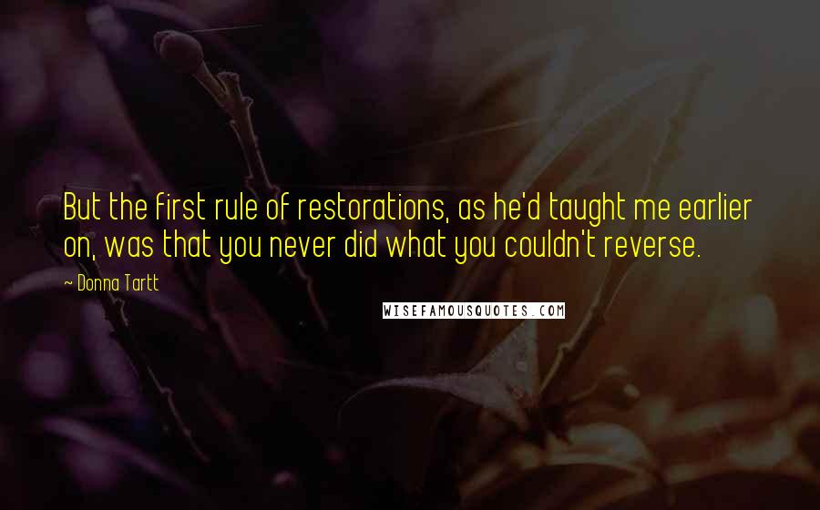 Donna Tartt quotes: But the first rule of restorations, as he'd taught me earlier on, was that you never did what you couldn't reverse. Donna Tartt quotes: But the first rule of restorations, as he'd taught me earlier on, was that you never did what you couldn't reverse.