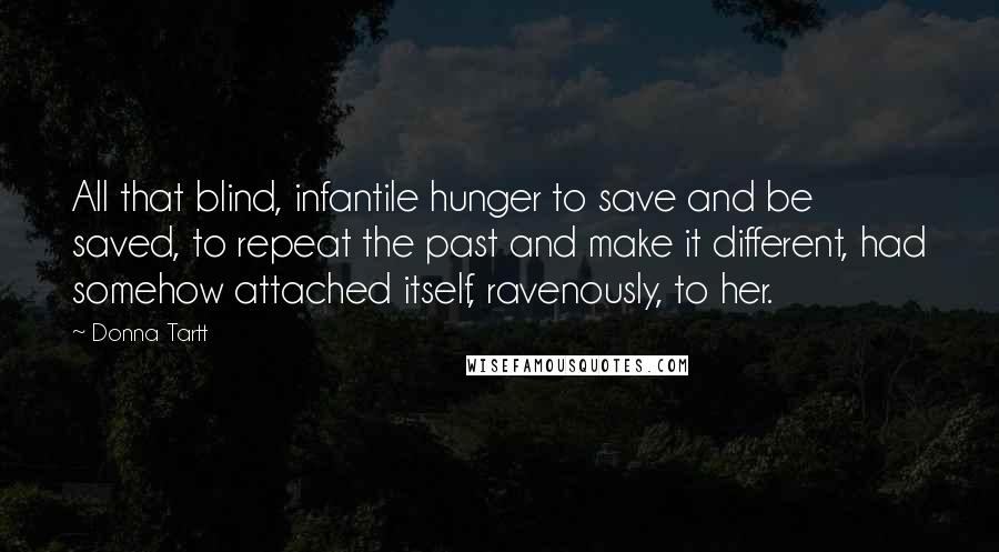 Donna Tartt quotes: All that blind, infantile hunger to save and be saved, to repeat the past and make it different, had somehow attached itself, ravenously, to her.