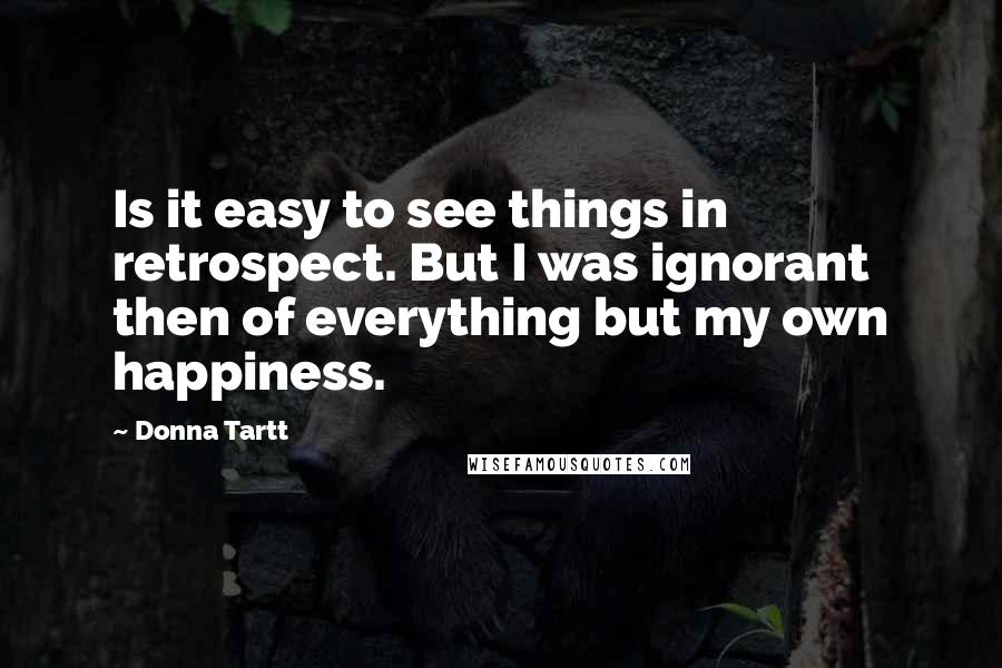 Donna Tartt quotes: Is it easy to see things in retrospect. But I was ignorant then of everything but my own happiness.