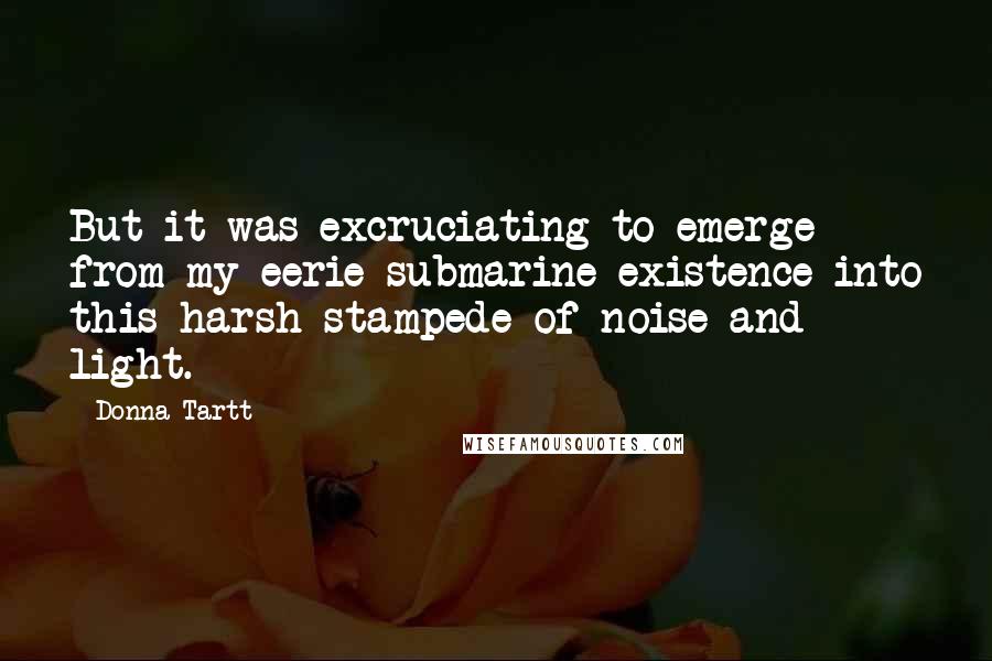 Donna Tartt quotes: But it was excruciating to emerge from my eerie submarine existence into this harsh stampede of noise and light. Donna Tartt quotes: But it was excruciating to emerge from my eerie submarine existence into this harsh stampede of noise and light.