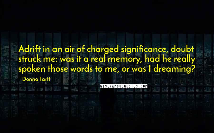 Donna Tartt quotes: Adrift in an air of charged significance, doubt struck me: was it a real memory, had he really spoken those words to me, or was I dreaming? Donna Tartt quotes: Adrift in an air of charged significance, doubt struck me: was it a real memory, had he really spoken those words to me, or was I dreaming?
