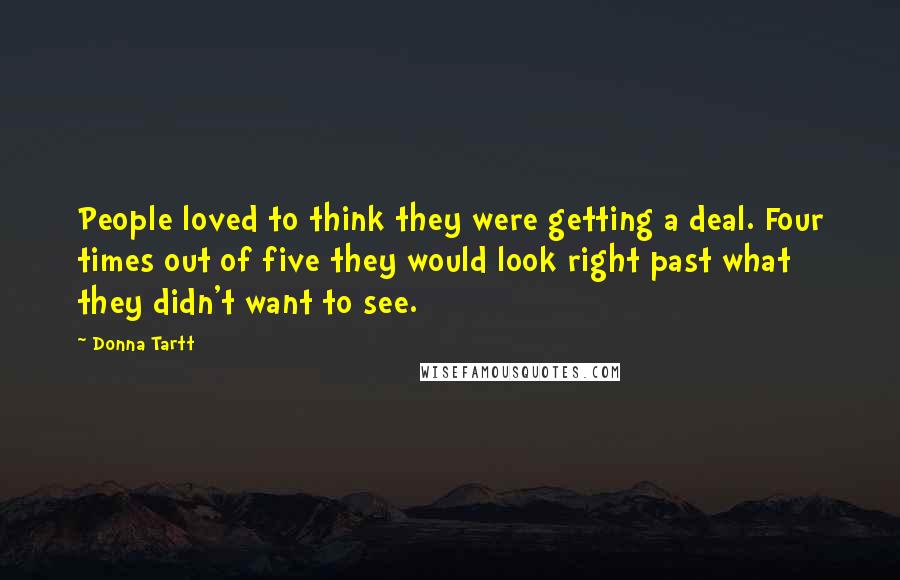 Donna Tartt quotes: People loved to think they were getting a deal. Four times out of five they would look right past what they didn't want to see. Donna Tartt quotes: People loved to think they were getting a deal. Four times out of five they would look right past what they didn't want to see.