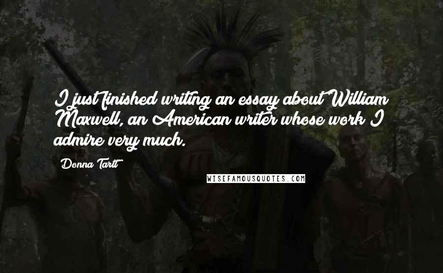 Donna Tartt quotes: I just finished writing an essay about William Maxwell, an American writer whose work I admire very much.