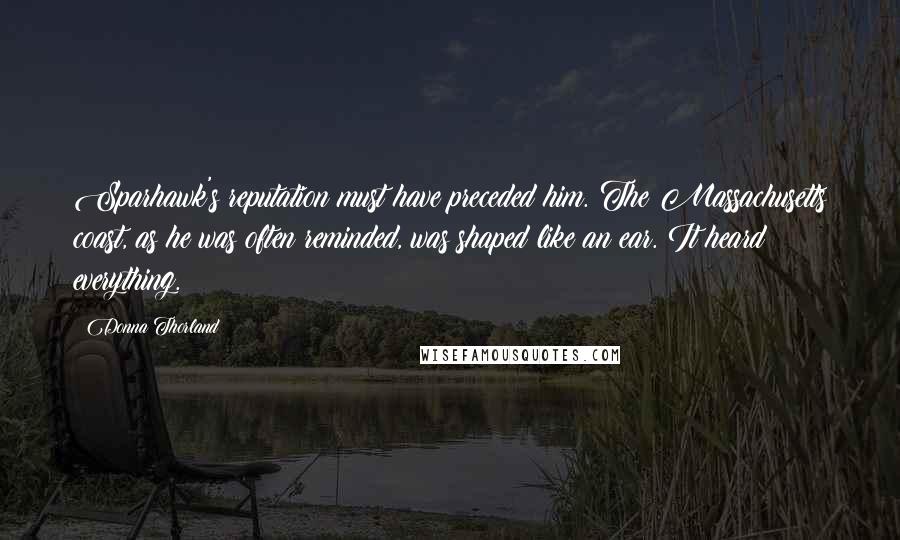 Donna Thorland quotes: Sparhawk's reputation must have preceded him. The Massachusetts coast, as he was often reminded, was shaped like an ear. It heard everything.