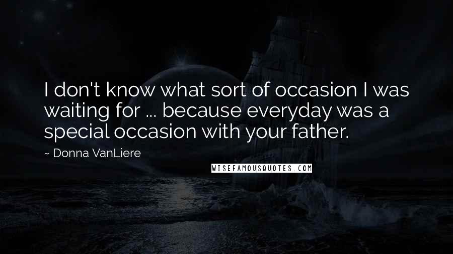 Donna VanLiere quotes: I don't know what sort of occasion I was waiting for ... because everyday was a special occasion with your father. Donna VanLiere quotes: I don't know what sort of occasion I was waiting for ... because everyday was a special occasion with your father.