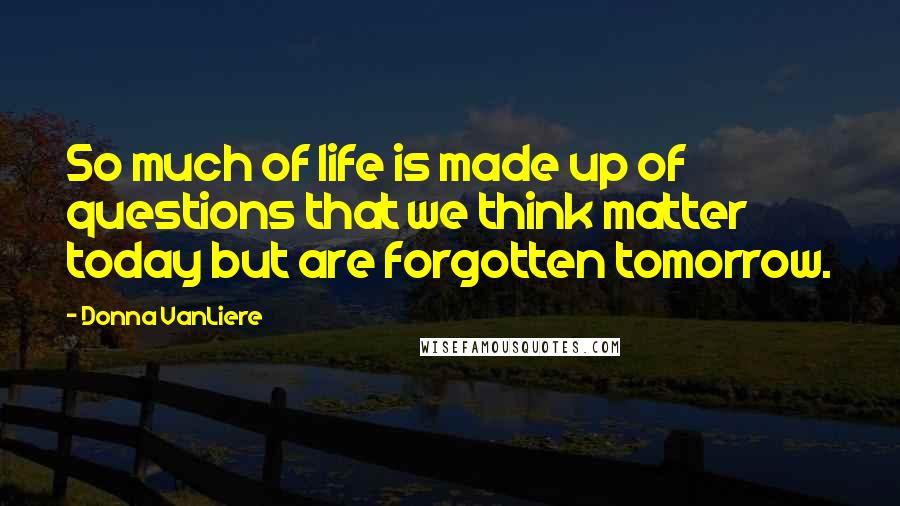 Donna VanLiere quotes: So much of life is made up of questions that we think matter today but are forgotten tomorrow.