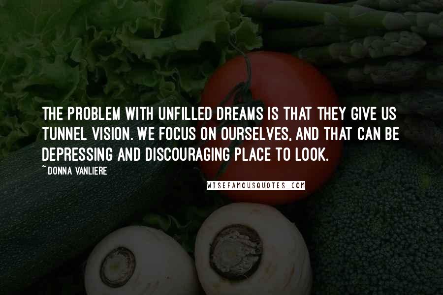 Donna VanLiere quotes: The problem with unfilled dreams is that they give us tunnel vision. We focus on ourselves, and that can be depressing and discouraging place to look.