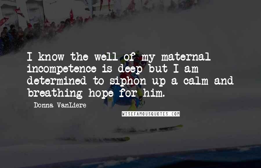 Donna VanLiere quotes: I know the well of my maternal incompetence is deep but I am determined to siphon up a calm and breathing hope for him.