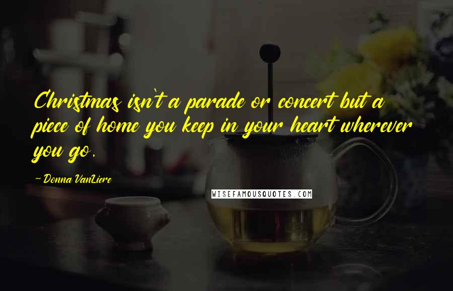 Donna VanLiere quotes: Christmas isn't a parade or concert but a piece of home you keep in your heart wherever you go.